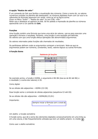 A opção "Realce de valor" 
É um comando do Calc que facilita a visualização dos números. Como o nome diz, os valores 
numéricos contidos na planilha são destacados: os números digitados ficam com cor azul e os 
referentes às fórmulas aparecem em verde, como se vê na figura acima. 
Clicar no Menu "Exibir" - "Realce de valor" ou em CTRL <F8> 
Notar que o destaque só aparece na tela. Se for pedida a impressão da planilha os números 
aparecerão com a cor padrão do Calc. 
Funções 
Uma função contém uma fórmula que toma uma série de valores, usa-os para executar uma 
operação e fornece o resultado. Portanto, uma função é uma equação pré-definida. 
Os valores com que uma função efetua operações são denominados argumentos. 
Os valores retornados pelas funções são chamados de resultados. 
Os parênteses definem onde os argumentos começam e terminam. Note-se que os 
argumentos podem ser números, constantes, texto, valores lógicos ou outras fórmulas. 
A função Soma 
No exemplo acima, a função é SOMA, o argumento é B2:B6 (leia-se de B2 até B6) e 
o resultado ( a soma dos valores) é 20. 
Como digitar 
Se as células são adjacentes: =SOMA (C2:C8) 
Essa função soma o conteúdo de células adjacentes (sequência C2 até C8) 
Se as células não são adjacentes: =SOMA(B2;C3;D1) 
Importante: 
Sempre iniciar a fórmula com o sinal de 
= 
Um atalho: a função somatória 
A função soma, que dá a soma dos elementos digitados consecutivamente em uma linha ou 
em uma coluna, é tão frequentemente utilizada que tem um atalho próprio: é o botão . 
Como usar o atalho somatória: 
 