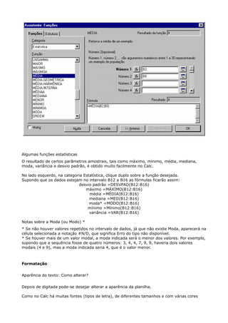 Algumas funções estatísticas 
O resultado de certos parâmetros amostrais, tais como máximo, mínimo, média, mediana, 
moda, variância e desvio padrão, é obtido muito facilmente no Calc. 
No lado esquerdo, na categoria Estatística, clique duplo sobre a função desejada. 
Supondo que os dados estejam no intervalo B12 a B16 as fórmulas ficarão assim: 
desvio padrão =DESVPAD(B12:B16) 
máximo =MÁXIMO(B12:B16) 
média =MÉDIA(B12:B16) 
mediana =MED(B12:B16) 
moda* =MODO(B12:B16) 
mínimo =Mínimo(B12:B16) 
variância =VAR(B12:B16) 
Notas sobre a Moda (ou Modo) * 
* Se não houver valores repetidos no intervalo de dados, já que não existe Moda, aparecerá na 
célula selecionada a notação #N/D, que significa Erro do tipo não disponível. 
* Se houver mais de um valor modal, a moda indicada será o menor dos valores. Por exemplo, 
supondo que a sequência fosse de quatro números: 3, 4, 4, 7, 9, 9, haveria dois valores 
modais (4 e 9), mas a moda indicada seria 4, que é o valor menor. 
Formatação 
Aparência do texto: Como alterar? 
Depois de digitada pode-se desejar alterar a aparência da planilha. 
Como no Calc há muitas fontes (tipos de letra), de diferentes tamanhos e com várias cores 
 