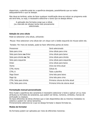 disponíveis, a planilha pode ter a aparência desejada, possibilitando que se realce 
adequadamente o que se desejar. 
Mas deve-se lembrar, antes de fazer qualquer modificação deve-se indicar ao programa onde 
ela será feita, ou seja, é necessário selecionar o texto que se deseja alterar. 
A aplicação dos formatos exige que a célula 
(ou intervalo de células) tenha sido previamente 
selecionada. 
Seleção de uma célula 
Pode-se selecionar uma célula, utilizando: 
Mouse: Para selecionar uma célula dar um clique com o botão esquerdo do mouse sobre ela. 
Teclado: Por meio do teclado, pode-se fazer diferentes partes do texto: 
Pressionar Será selecionado 
Seta para cima Uma célula para cima 
Seta para baixo ou Enter Uma célula para baixo 
Seta para direita ou Tab Uma célula para direita 
Seta para esquerda Uma célula para esquerda 
Enter Uma célula para baixo 
Home início da linha atual 
CTRL Home Célula A1 
CTRL A Toda a planilha 
Page Down Uma tela para baixo 
Page Up Uma tela para cima 
CTRL Seta para direita Primeira coluna da linha atual 
CTRL Seta para cima Primeira linha da coluna atual 
Formatação manual personalizada 
Para mudar a aparência dos caracteres é necessário selecionar o texto e aplicar um ou mais 
atributos ou formatos de caracteres, que podem ser letras, números, símbolos, marcas de 
pontuação ou espaços. 
Os tipos diferentes de letras (fontes) que o Calc disponibiliza são os mesmos instalados no 
sistema e podem ter vários tamanhos. 
Primeiramente seleciona-se o que se deseja formatar e depois formata-se. 
Modos de formatar 
Os formatos podem ser aplicados por meio de diferentes maneiras: 
 