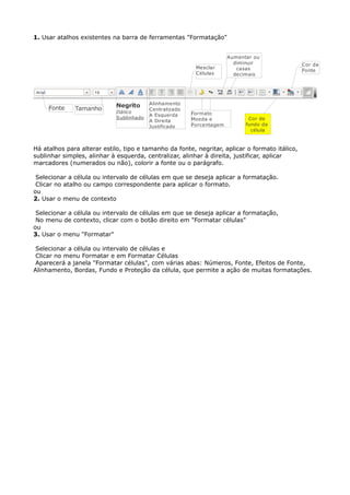 1. Usar atalhos existentes na barra de ferramentas "Formatação" 
Tamanho Negrito 
Itálico 
Sublinhado 
Alinhamento 
Centralizado 
A Esquerda 
A Direita 
Justificado 
Mesclar 
Células 
Formato 
Moeda e 
Porcentagem 
Aumentar ou 
diminuir 
casas 
decimais 
Cor de 
fundo da 
célula 
Fonte 
Há atalhos para alterar estilo, tipo e tamanho da fonte, negritar, aplicar o formato itálico, 
sublinhar simples, alinhar à esquerda, centralizar, alinhar à direita, justificar, aplicar 
marcadores (numerados ou não), colorir a fonte ou o parágrafo. 
Selecionar a célula ou intervalo de células em que se deseja aplicar a formatação. 
Clicar no atalho ou campo correspondente para aplicar o formato. 
ou 
2. Usar o menu de contexto 
Selecionar a célula ou intervalo de células em que se deseja aplicar a formatação, 
No menu de contexto, clicar com o botão direito em "Formatar células" 
ou 
3. Usar o menu "Formatar" 
Cor da 
Fonte 
Selecionar a célula ou intervalo de células e 
Clicar no menu Formatar e em Formatar Células 
Aparecerá a janela "Formatar células", com várias abas: Números, Fonte, Efeitos de Fonte, 
Alinhamento, Bordas, Fundo e Proteção da célula, que permite a ação de muitas formatações. 
 