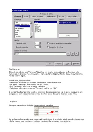 Aba Números 
Clicando-se sobre a aba "Números" (que fica em negrito e relevo) pode-se formatar valor 
numéricos de diversas maneiras, como: Número, Porcentagem, Moeda, Data, Hora, Científico, 
Fração e Valor lógico. 
Formatando, como número: 
- Selecionar as células ou intervalo de células a serem formatadas 
- No menu "Formatar" selecionar a opção "Células" 
- Em "Categoria" selecionar a opção "Número" 
- Selecionar o formato no campo "Formato" e clicar em "OK" 
O campo "Opções" permite escolher o número de casas decimais e o de zeros à esquerda em 
campos que tem esses mesmos nomes. Escolher o que desejar e clicar no botão "Ok". 
Cerquilhas 
Se aparecerem vários símbolos de cerquilha # na célula 
Se, após uma formatação, aparecerem vários símbolos # na célula, o Calc estará avisando que 
não há espaço para mostrar o resultado numérico. Para resolver isso, pode-se: 
 