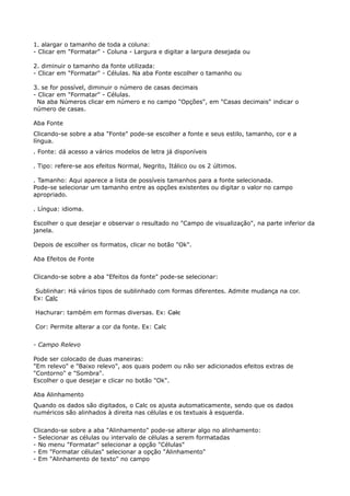 1. alargar o tamanho de toda a coluna: 
- Clicar em "Formatar" - Coluna - Largura e digitar a largura desejada ou 
2. diminuir o tamanho da fonte utilizada: 
- Clicar em "Formatar" - Células. Na aba Fonte escolher o tamanho ou 
3. se for possível, diminuir o número de casas decimais 
- Clicar em "Formatar" - Células. 
Na aba Números clicar em número e no campo "Opções", em "Casas decimais" indicar o 
número de casas. 
Aba Fonte 
Clicando-se sobre a aba "Fonte" pode-se escolher a fonte e seus estilo, tamanho, cor e a 
língua. 
. Fonte: dá acesso a vários modelos de letra já disponíveis 
. Tipo: refere-se aos efeitos Normal, Negrito, Itálico ou os 2 últimos. 
. Tamanho: Aqui aparece a lista de possíveis tamanhos para a fonte selecionada. 
Pode-se selecionar um tamanho entre as opções existentes ou digitar o valor no campo 
apropriado. 
. Língua: idioma. 
Escolher o que desejar e observar o resultado no "Campo de visualização", na parte inferior da 
janela. 
Depois de escolher os formatos, clicar no botão "Ok". 
Aba Efeitos de Fonte 
Clicando-se sobre a aba "Efeitos da fonte" pode-se selecionar: 
Sublinhar: Há vários tipos de sublinhado com formas diferentes. Admite mudança na cor. 
Ex: Calc 
Hachurar: também em formas diversas. Ex: Calc 
Cor: Permite alterar a cor da fonte. Ex: Calc 
- Campo Relevo 
Pode ser colocado de duas maneiras: 
"Em relevo" e "Baixo relevo", aos quais podem ou não ser adicionados efeitos extras de 
"Contorno" e "Sombra". 
Escolher o que desejar e clicar no botão "Ok". 
Aba Alinhamento 
Quando os dados são digitados, o Calc os ajusta automaticamente, sendo que os dados 
numéricos são alinhados à direita nas células e os textuais à esquerda. 
Clicando-se sobre a aba "Alinhamento" pode-se alterar algo no alinhamento: 
- Selecionar as células ou intervalo de células a serem formatadas 
- No menu "Formatar" selecionar a opção "Células" 
- Em "Formatar células" selecionar a opção "Alinhamento" 
- Em "Alinhamento de texto" no campo 
 