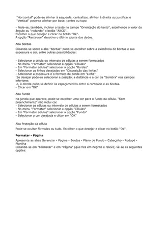"Horizontal" pode-se alinhar à esquerda, centralizar, alinhar à direita ou justificar e 
"Vertical" pode-se alinhar por base, centro ou topo 
- Pode-se, também, inclinar o texto no campo "Orientação do texto", escolhendo o valor do 
ângulo ou "rodando" o botão "ABCD". 
Escolher o que desejar e clicar no botão "Ok". 
A opção "Restaurar" desativa o último ajuste dos dados. 
Aba Bordas 
Clicando-se sobre a aba "Bordas" pode-se escolher sobre a existência de bordas e sua 
espessura e cor, entre outras possibilidades: 
- Selecionar a célula ou intervalo de células a serem formatadas 
- No menu "Formatar" selecionar a opção "Células" 
- Em "Formatar células" selecionar a opção "Bordas" 
- Selecionar as linhas desejadas em "Disposição das linhas" 
- Selecionar a espessura e o formato da borda em "Linha" 
Se desejar pode-se selecionar a posição, a distância e a cor da "Sombra" nos campos 
inferiores 
e, à direita pode-se definir os espaçamentos entre o conteúdo e as bordas. 
- Clicar em "OK" 
Aba Fundo 
Na janela que aparece, pode-se escolher uma cor para o fundo da célula. "Sem 
preenchimento" não inclui cor. 
- Selecionar as células ou intervalo de células a serem formatadas 
- No menu "Formatar" selecionar a opção "Células" 
- Em "Formatar células" selecionar a opção "Fundo" 
- Selecionar a cor desejada e clicar em "OK" 
Aba Proteção da célula 
Pode-se ocultar fórmulas ou tudo. Escolher o que desejar e clicar no botão "Ok". 
Formatar - Página 
Apresenta as abas Gerenciar - Página - Bordas - Plano de Fundo - Cabeçalho - Rodapé - 
Planilha 
Clicando-se em "Formatar" e em "Página" (que fica em negrito e relevo) vê-se as seguintes 
opções: 
 