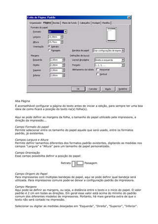 Aba Página 
É aconselhável configurar a página do texto antes de iniciar a edição, para sempre ter uma boa 
ideia de como ficará a posição do texto na(s) folha(s). 
Aqui se pode definir as margens da folha, o tamanho do papel utilizado pela impressora, a 
direção da impressão... 
Campo Formato do papel 
Permite selecionar entre os tamanho do papel aquele que será usado, entre os formatos 
padrão, já existentes. 
Campos Largura e Altura 
Permite definir tamanhos diferentes dos formatos padrão existentes, digitando as medidas nos 
campos "Largura" e "Altura" para um tamanho de papel personalizado. 
Campo Orientação 
Esse campo possibilita definir a posição do papel: 
Retrato Paisagem 
Campo Origem do Papel 
Para impressoras com múltiplas bandejas de papel, aqui se pode definir qual bandeja será 
utilizada. Para impressoras comuns pode-se deixar a configuração padrão da impressora. 
Campo Margens 
Aqui pode-se definir as margens, ou seja, a distância entre o texto e o início do papel. O valor 
padrão é 2 cm em todas as direções. Em geral esse valor está acima do mínimo do padrão 
comum dos diferentes modelos de impressoras. Portanto, há mais garantia extra de que o 
texto não será cortado na impressão. 
Selecionar ou digitar as medidas desejadas em "Esquerda", "Direita", "Superior", "Inferior". 
 