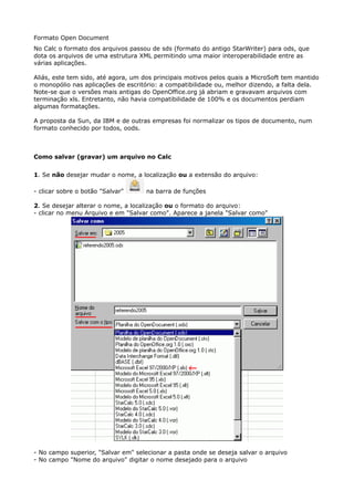 Formato Open Document 
No Calc o formato dos arquivos passou de sds (formato do antigo StarWriter) para ods, que 
dota os arquivos de uma estrutura XML permitindo uma maior interoperabilidade entre as 
várias aplicações. 
Aliás, este tem sido, até agora, um dos principais motivos pelos quais a MicroSoft tem mantido 
o monopólio nas aplicações de escritório: a compatibilidade ou, melhor dizendo, a falta dela. 
Note-se que o versões mais antigas do OpenOffice.org já abriam e gravavam arquivos com 
terminação xls. Entretanto, não havia compatibilidade de 100% e os documentos perdiam 
algumas formatações. 
A proposta da Sun, da IBM e de outras empresas foi normalizar os tipos de documento, num 
formato conhecido por todos, oods. 
Como salvar (gravar) um arquivo no Calc 
1. Se não desejar mudar o nome, a localização ou a extensão do arquivo: 
- clicar sobre o botão "Salvar" na barra de funções 
2. Se desejar alterar o nome, a localização ou o formato do arquivo: 
- clicar no menu Arquivo e em "Salvar como". Aparece a janela "Salvar como" 
- No campo superior, "Salvar em" selecionar a pasta onde se deseja salvar o arquivo 
- No campo "Nome do arquivo" digitar o nome desejado para o arquivo 
 