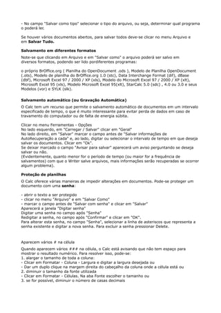 - No campo "Salvar como tipo" selecionar o tipo do arquivo, ou seja, determinar qual programa 
o poderá ler. 
Se houver vários documentos abertos, para salvar todos deve-se clicar no menu Arquivo e 
em Salvar Tudo. 
Salvamento em diferentes formatos 
Note-se que clicando em Arquivo e em "Salvar como" o arquivo poderá ser salvo em 
diversos formatos, podendo ser lido pordiferentes programas: 
o próprio BrOffice.org ( Planilha do OpenDocument .ods ), Modelo de Planilha OpenDocument 
(.ots), Modelo de planilha do BrOffice.org 1.0 (stc), Data Interchange Format (dif), dBase 
(dbf), Microsoft Excel 97 / 2000 / XP (xls), Modelo do Microsoft Excel 97 / 2000 / XP (xlt), 
Microsoft Excel 95 (xls), Modelo Microsoft Excel 95(xlt), StarCalc 5.0 (sdc) , 4.0 ou 3.0 e seus 
Modelos (vor) e SYLK (slk). 
Salvamento automático (ou Gravação Automática) 
O Calc tem um recurso que permite o salvamento automático de documentos em um intervalo 
especificado de tempo, o que é muito interessante para evitar perda de dados em caso de 
travamento do computador ou de falta de energia súbita. 
Clicar no menu Ferramentas - Opções 
No lado esquerdo, em "Carregar / Salvar" clicar em "Geral" 
No lado direito, em "Salvar" marcar o campo antes de "Salvar informações de 
AutoRecuperação a cada" e, ao lado, digitar ou selecionar o intervalo de tempo em que deseja 
salvar os documentos. Clicar em "Ok". 
Se deixar marcado o campo "Avisar para salvar" aparecerá um aviso perguntando se deseja 
salvar ou não. 
(Evidentemente, quanto menor for o período de tempo (ou maior for a frequência de 
salvamentos) com que o Writer salve arquivos, mais informações serão recuperadas se ocorrer 
algum problema). 
Proteção de planilhas 
O Calc oferece várias maneiras de impedir alterações em documentos. Pode-se proteger um 
documento com uma senha: 
- abrir o texto a ser protegido 
- clicar no menu "Arquivo" e em "Salvar Como" 
- marcar o campo antes de "Salvar com senha" e clicar em "Salvar" 
Aparecerá a janela "Digitar senha" 
Digitar uma senha no campo após "Senha" 
Redigitar a senha, no campo após "Confirmar" e clicar em "OK". 
Para alterar esta senha, no campo "Senha", selecionar a linha de asteriscos que representa a 
senha existente e digitar a nova senha. Para excluir a senha pressionar Delete. 
Aparecem vários # na célula 
Quando aparecem vários ### na célula, o Calc está avisando que não tem espaço para 
mostrar o resultado numérico. Para resolver isso, pode-se: 
1. alargar o tamanho de toda a coluna: 
- Clicar em Formatar - Coluna - Largura e digitar a largura desejada ou 
- Dar um duplo clique na margem direita do cabeçalho da coluna onde a célula está ou 
2. diminuir o tamanho da fonte utilizada 
- Clicar em Formatar - Células. Na aba Fonte escolher o tamanho ou 
3. se for possível, diminuir o número de casas decimais 
 