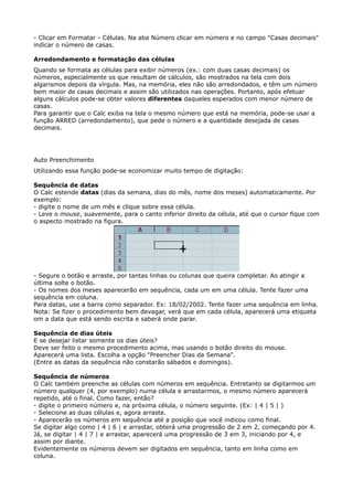 - Clicar em Formatar - Células. Na aba Número clicar em número e no campo "Casas decimais" 
indicar o número de casas. 
Arredondamento e formatação das células 
Quando se formata as células para exibir números (ex.: com duas casas decimais) os 
números, especialmente os que resultam de cálculos, são mostrados na tela com dois 
algarismos depois da vírgula. Mas, na memória, eles não são arredondados, e têm um número 
bem maior de casas decimais e assim são utilizados nas operações. Portanto, após efetuar 
alguns cálculos pode-se obter valores diferentes daqueles esperados com menor número de 
casas. 
Para garantir que o Calc exiba na tela o mesmo número que está na memória, pode-se usar a 
função ARRED (arredondamento), que pede o número e a quantidade desejada de casas 
decimais. 
Auto Preenchimento 
Utilizando essa função pode-se economizar muito tempo de digitação: 
Sequência de datas 
O Calc estende datas (dias da semana, dias do mês, nome dos meses) automaticamente. Por 
exemplo: 
- digite o nome de um mês e clique sobre essa célula. 
- Leve o mouse, suavemente, para o canto inferior direito da célula, até que o cursor fique com 
o aspecto mostrado na figura. 
- Segure o botão e arraste, por tantas linhas ou colunas que queira completar. Ao atingir a 
última solte o botão. 
- Os nomes dos meses aparecerão em sequência, cada um em uma célula. Tente fazer uma 
sequência em coluna. 
Para datas, use a barra como separador. Ex: 18/02/2002. Tente fazer uma sequência em linha. 
Nota: Se fizer o procedimento bem devagar, verá que em cada célula, aparecerá uma etiqueta 
om a data que está sendo escrita e saberá onde parar. 
Sequência de dias úteis 
E se desejar listar somente os dias úteis? 
Deve ser feito o mesmo procedimento acima, mas usando o botão direito do mouse. 
Aparecerá uma lista. Escolha a opção "Preencher Dias da Semana". 
(Entre as datas da sequência não constarão sábados e domingos). 
Sequência de números 
O Calc também preenche as células com números em sequência. Entretanto se digitarmos um 
número qualquer (4, por exemplo) numa célula e arrastarmos, o mesmo número aparecerá 
repetido, até o final. Como fazer, então? 
- digite o primeiro número e, na próxima célula, o número seguinte. (Ex: | 4 | 5 | ) 
- Selecione as duas células e, agora arraste. 
- Aparecerão os números em sequência até a posição que você indicou como final. 
Se digitar algo como | 4 | 6 | e arrastar, obterá uma progressão de 2 em 2, começando por 4. 
Já, se digitar | 4 | 7 | e arrastar, aparecerá uma progressão de 3 em 3, iniciando por 4, e 
assim por diante. 
Evidentemente os números devem ser digitados em sequência, tanto em linha como em 
coluna. 
 