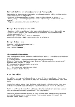 Conversão de linhas em colunas (ou vice versa) - Transposição 
Supondo que os dados estejam organizados em colunas e se queira usá-los em linha, ou vice 
versa, não é necessário redigitar tudo. 
- Selecione as células desejadas na coluna e copie-as (Editar / Copiar ou control C). 
- Depois, coloque o cursor na posição inicial da nova tabela e clique em Editar e em Colar 
Especial. 
- Na janela que se abre, marque a caixa Transpor. 
Inserção de comentário em uma célula 
- Selecione a célula na qual deseja incluir o comentário. Clque em Inserir - Comentário ou 
- Clique na célula desejada com o botão direito do mouse e em Inserir Comentário ou 
- Clique nas teclas Shift e F2. 
Na caixa que aparece, digite o texto do comentário. 
Ao terminar de digitar o texto, clique fora da caixa de comentário. 
Inserção de data e hora 
Selecione a célula desejada e para inserir: 
Data - pressione Control e ; 
Hora - pressione Control e : 
Número de planilhas na pasta 
Cada nova pasta de trabalho apresenta quatro planilhas, (Plan 1 a 4, nas abas na parte inferior 
esquerda da tela). 
1. Se desejar alterar o número de planilhas em todos os arquivos novos: 
Clique em Ferramentas - Opções e, na aba Geral, em “Número de planilhas na nova pasta”, 
digite o número desejado no campo. 
2. Para incluir uma nova planilha em um arquivo 
Clique em Inserir - Planilha 
3. Para excluir uma planilha de um arquivo 
Clique em Editar - Excluir Planilha 
O que é um gráfico 
Um gráfico é uma representação dos dados, na forma de figuras geométricas - diagramas, 
desenhos, ou imagens - que permite ao leitor uma interpretação rápida e objetiva sobre esses 
dados. 
Portanto, um gráfico resume o que já se sabe sobre os dados e, também, revela o que não é 
evidente, transmitindo ideias e fenômenos que dificilmente seriam visíveis de outra forma. 
Assim, há um "poder de síntese" em gráficos que é muito valorizado em sociedades cada vez 
mais dependentes de imagens para analisar a informação escrita. 
Os gráficos devem apresentar os dados de forma atrativa, sendo auto-explicativos e de fácil 
compreensão e dispensando outras consultas. Portanto, a clareza e a simplicidade são 
requisitos básicos em sua criação. 
 
