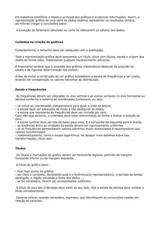 Em trabalhos científicos o objetivo principal dos gráficos é evidenciar informações. Assim, a 
representação gráfica de uma série de dados objetiva representar os resultados obtidos, 
permitindo chegar a conclusões sobre 
A evolução do fenômeno estudado ou como se relacionam os valores dos dados. 
Cuidados na criação de gráficos 
Evidentemente, o tamanho deve ser adequado com a publicação. 
Toda a representação gráfica deve apresentar um título, eixos com títulos, escala e origem dos 
dados de forma clara, dispensando qualquer esclarecimento adicional. 
É importante lembrar que a exatidão dos gráficos matemáticos depende da precisão da 
escala e da rigorosa determinação dos pontos. 
Antes de iniciar a construção de um gráfico estabelecer a escala de frequências a ser usada, 
levando em consideração os valores extremos da distribuição. 
Escala e frequências 
As frequências devem ser colocadas no eixo vertical e as outras variáveis no eixo horizontal ou 
abcissa conforme o sistema de coordenadas Cartesiano, ou seja: 
- só incluir as coordenadas indispensáveis para guiar a vista na leitura, 
- a escala deve ser adequada de modo a não desfigurar os dados, 
- a escola que representa as frequências deve ser iniciada por zero, 
Caso não seja possível, a ordenada deve estar interrompida de forma a indicar a posição do 
zero, 
- a escala vertical deve ser lida de baixo para cima. E a horizontal da esquerda para a direita, 
- as distâncias entre as unidades da escala devem ser rigorosamente uniformes 
- se as frequências apresentarem valores extremos muito distanciados é recomendável usar 
valores transformados 
- matematicamente, como a escala logarítmica. Se desejar mais detalhes sobre tais 
transformações, clicar aqui. 
Títulos 
Os títulos e marcações do gráfico devem ser facilmente legíveis, partindo da margem 
horizontal inferior ou da margem esquerda, 
O título do gráfico deve : 
- ficar logo acima do gráfico, 
- ser claro e completo, declarando qual é o fenômeno(s) representado(s), o período de tempo 
abrangido, a região estudada,a fonte dos dados ... 
- se for necessário, devem ser acrescentados subtítulos. 
O título do eixo das ordenadas deve estar ao seu lado. Sob a escala da abcissa deve constar o 
título correspondente. 
Deve-se utilizar, quando necessário, legendas, que identifiquem as convenções usadas em 
relação às variáveis. 
 