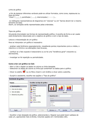 Linha do gráfico 
a fim de destacar diferentes variáveis pode-se utilizar formatos, como cores, espessuras ou 
tipos de linha: 
"cheia" ( ____ ), pontilhada ( ......), interrompida ( - - - - )... 
os retângulos representativos de diagramas em "colunas" ou em "barras devem ter o mesmo 
tamanho de base. 
Assim, as variações serão representadas pelas ordenadas. 
Tipos de gráfico 
Há grande diversidade nas formas de representação gráfica. A escolha da forma a ser usada 
está diretamente relacionada com o objetivo do gráfico e com o tipo de dado. 
Leitura e interpretação de um gráfico 
Para se interpretar um gráfico é necessário: 
- analisar cada fenômeno separadamente, ressaltando pontos importantes como a média, o 
máximo e o mínimo e as alterações mais bruscas, 
- verificar se o fato exposto é estacionário ou se há uma “tendência geral” crescente ou 
decrescente, 
- investigar se há repetição ou periodicidade. 
Como criar um gráfico no Calc 
- Abrir o Calc e digitar os dados na coluna ou linha desejada 
- Selecionar os dados da coluna ou linha que contenham os dados para o gráfico. 
- Clicar no atalho ou no Menu Inserir e em Gráfico e clicar sobre a planilha. 
- Surgirá o assistente, escolha nas opções o "Tipo do gráfico" 
- Escolher o tipo desejado de gráfico, selecionando-o. Reparar que pode haver subtipos de 
cada um, aparecendo mais à direita, incluindo opções em 3 dimensões (3D). 
 