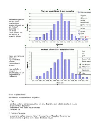 Se essa imagem for 
exibida, com 
quadradinhos 
verdes, clicando-se 
em "Editar" 
ou dando-se 
um duplo 
clique poderá ser 
visualizada a 
imagem abaixo. 
Notar que na figura 
acima, há 
"quadradinhos 
verdes" 
contornando o 
gráfico. 
Mas, ao lado, a 
imagem é 
emoldurada por um 
traço contínuo 
cinza claro. 
O que se pode alterar 
Geralmente, interessa alterar no gráfico: 
1. Tipo 
- Vendo o contorno acinzentado, clicar em cima do gráfico com o botão direito do mouse 
- clicar em "Tipo de gráfico" 
- selecionar o novo tipo e a sua variante 
- clicar em "Ok" 
2. Posição e Tamanho 
- selecionar o gráfico, clicar no Menu " Formatar" e em "Posição e Tamanho" ou 
- clicar em cima do gráfico com o botão direito do mouse 
 