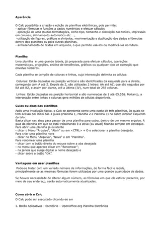 Aparência 
O Calc possibilita a criação e edição de planilhas eletrônicas, pois permite: 
- aplicar fórmulas e funções a dados numéricos e efetuar cálculos 
-aplicação de uma muitas formatações, como tipo, tamanho e coloração das fontes, impressão 
em colunas, alinhamento automático etc ..., 
-utilização de figuras, gráficos e símbolos, movimentação e duplicação dos dados e fórmulas 
dentro das planilhas ou para outras planilhas, 
- armazenamento de textos em arquivos, o que permite usá-los ou modificá-los no futuro. 
Planilha 
Uma planilha é uma grande tabela, já preparada para efetuar cálculos, operações 
matemáticas, projeções, análise de tendências, gráficos ou qualquer tipo de operação que 
envolva números. 
Cada planilha se compõe de colunas e linhas, cuja intersecção delimita as células: 
Colunas: Estão dispostas na posição vertical e são identificadas da esquerda para a direita, 
começando com A até Z. Depois de Z, são utilizadas 2 letras: AA até AZ, que são seguidas por 
BA até BZ, e assim por diante, até a última (IV), num total de 256 colunas. 
Linhas: Estão dispostas na posição horizontal e são numeradas de 1 até 65.536. Portanto, a 
intersecção entre linhas e colunas gera milhões de células disponíveis. 
Guias ou abas das planilhas 
Após uma instalação típica, o Calc se apresenta como uma pasta de três planilhas, às quais se 
tem acesso por meio das 3 guias (Planilha 1, Planilha 2 e Planilha 3) no canto inferior esquerdo 
da tela. 
Basta clicar nas abas para passar de uma planilha para outra, dentro de um mesmo arquivo. A 
guia da planilha em que se está trabalhando é a ativa (ou atual) ficando sempre em destaque. 
Para abrir uma planilha já existente 
- clicar o Menu "Arquivo", "Abrir" ou em <CTRL> + O e selecionar a planilha desejada. 
Para criar uma planilha nova 
- clicar no Menu "Arquivo", "Novo" e em "Planilha". 
Para renomear uma planilha 
- clicar com o botão direito do mouse sobre a aba desejada 
- no menu que aparece clicar em “Renomear”; 
- na janela que surge digitar o nome desejado e 
- clicar sobre o botão “OK”. 
Vantagens em usar planilhas 
Pode-se tratar com um variado número de informações, de forma fácil e rápida, 
principalmente se as mesmas fórmulas forem utilizadas por uma grande quantidade de dados. 
Se houver necessidade de alterar algum número, as fórmulas em que ele estiver presente, por 
meio de seu endereço, serão automaticamente atualizadas. 
Como abrir o Calc 
O Calc pode ser executado clicando-se em 
1. Botão Aplicativos - Escritório – OpenOffice.org Planilha Eletrônica 
 