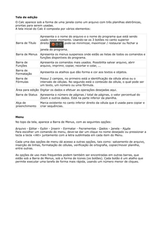 Tela de edição 
O Calc aparece sob a forma de uma janela como um arquivo com três planilhas eletrônicas, 
prontas para serem usadas. 
A tela inicial do Calc é composta por vários elementos: 
Barra de Título 
Apresenta o o nome do arquivo e o nome do programa que está sendo 
usado nesse momento. Usando-se os 3 botões no canto superior 
direito pode-se minimizar, maximizar / restaurar ou fechar a 
janela do programa. 
Barra de Menus Apresenta os menus suspensos onde estão as listas de todos os comandos e 
funções disponíveis do programa. 
Barra de 
Funções 
Apresenta os comandos mais usados. Possibilita salvar arquivo, abrir 
arquivo, imprimir, copiar, recortar e colar, ... 
Barra de 
Formatação 
Apresenta os atalhos que dão forma e cor aos textos e objetos. 
Barra de 
Fórmulas 
Possui 2 campos, no primeiro está a identificação da célula ativa ou o 
intervalo de células. No segundo está o conteúdo da célula, o qual pode ser 
um texto, um número ou uma fórmula. 
Área para edição Digitar os dados e efetuar as operações desejadas aqui. 
Barra de Status Apresenta o número de páginas / total de páginas, o valor percentual do 
Zoom e outros dados. Está na parte inferior da planilha. 
Alça de 
preenchimento 
Marca existente no canto inferior direito da célula que é usada para copiar e 
criar sequências. 
Menu 
No topo da tela, aparece a Barra de Menus, com as seguintes opções: 
Arquivo - Editar - Exibir - Inserir - Formatar - Ferramentas - Dados - Janela - Ajuda 
Para escolher um comando do menu, deve-se dar um clique no nome desejado ou pressionar a 
tecla a tecla <Alt> juntamente com a letra sublinhada em cada item do Menu. 
Cada uma das opções de menu dá acesso a outras opções, tais como: salvamento de arquivo, 
inserção de linhas, formatação de células, verificação de ortografia, copiar/mover planilha, 
entre outras. 
As opções de uso mais frequentes podem também ser encontradas em outras barras, que 
estão sob a Barra de Menus, sob a forma de ícones (os botões). Cada botão é um atalho que 
permite executar uma tarefa de forma mais rápida, usando um número menor de cliques. 
 