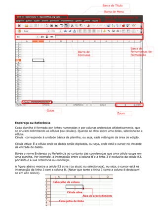 Endereço ou Referência 
Cada planilha é formada por linhas numeradas e por colunas ordenadas alfabeticamente, que 
se cruzam delimitando as células (ou células). Quando se clica sobre uma delas, seleciona-se a 
célula. 
Célula: corresponde à unidade básica da planilha, ou seja, cada retângulo da área de edição. 
Célula Ativa: É a célula onde os dados serão digitados, ou seja, onde está o cursor no instante 
da entrada de dados. 
Dá-se o nome Endereço ou Referência ao conjunto das coordenadas que uma célula ocupa em 
uma planilha. Por exemplo, a intersecção entre a coluna B e a linha 3 é exclusiva da célula B3, 
portanto é a sua referência ou endereço. 
A figura abaixo mostra a célula B3 ativa (ou atual, ou selecionada), ou seja, o cursor está na 
intersecção da linha 3 com a coluna B. (Notar que tanto a linha 3 como a coluna B destacam-se 
em alto relevo). 
Barra de Título 
Barra de Menu 
Barra de ferramentas de 
funções 
Guias 
Zoom 
Barra de 
Ferramentas de 
formatação 
Barra de 
Fórmulas 
 