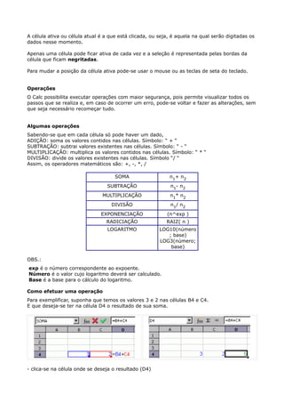A célula ativa ou célula atual é a que está clicada, ou seja, é aquela na qual serão digitadas os 
dados nesse momento. 
Apenas uma célula pode ficar ativa de cada vez e a seleção é representada pelas bordas da 
célula que ficam negritadas. 
Para mudar a posição da célula ativa pode-se usar o mouse ou as teclas de seta do teclado. 
Operações 
O Calc possibilita executar operações com maior segurança, pois permite visualizar todos os 
passos que se realiza e, em caso de ocorrer um erro, pode-se voltar e fazer as alterações, sem 
que seja necessário recomeçar tudo. 
Algumas operações 
Sabendo-se que em cada célula só pode haver um dado, 
ADIÇÃO: soma os valores contidos nas células. Símbolo: “ + “ 
SUBTRAÇÃO: subtrai valores existentes nas células. Símbolo: “ - “ 
MULTIPLICAÇÃO: multiplica os valores contidos nas células. Símbolo: “ * “ 
DIVISÃO: divide os valores existentes nas células. Símbolo “/ “ 
Assim, os operadores matemáticos são: +, -, *, / 
SOMA n1+ n2 
SUBTRAÇÃO n1- n2 
MULTIPLICAÇÃO n1* n2 
DIVISÃO n1/ n2 
EXPONENCIAÇÃO (n^exp ) 
RADICIAÇÃO RAIZ( n ) 
LOGARITMO LOG10(número 
; base) 
LOG3(número; 
base) 
OBS.: 
exp é o número correspondente ao expoente. 
Número é o valor cujo logaritmo deverá ser calculado. 
Base é a base para o cálculo do logaritmo. 
Como efetuar uma operação 
Para exemplificar, suponha que temos os valores 3 e 2 nas células B4 e C4. 
E que deseja-se ter na célula D4 o resultado de sua soma. 
- clica-se na célula onde se deseja o resultado (D4) 
 