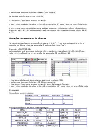 - na barra de fórmulas digita-se =B4+C4 (sem espaços) 
(a fórmula também aparece na célula D4) 
- clica-se em Enter ou no símbolo em verde 
- para retirar a seleção da célula onde está o resultado ( 5 ) basta clicar em uma célula vazia 
É importante notar que pode-se somar valores quaisquer, inclusive em células não contíguas. 
Exemplo: =A1+ B3+ D7 cujo resultado será a soma dos valores existentes nas células A1, B3 
e D7. 
Operações com sequências de números 
Se os números estiverem em sequência usa-se o sinal “ : ” , ou seja, dois pontos, entre a 
primeira e a última célula da sequência. E pode ser lido como "até". 
Exemplo: =SOMA(B2:B5), 
cujo resultado será a soma de todos os valores existentes nas células: B2+B3+B4+B5, ou 
seja, no intervalo entre o primeiro valor da sequência: B2 e o último: B5. 
- clica-se na célula onde se deseja que apareça o resultado (B6) 
- na barra de fórmulas digita-se =B2:B5 (sem espaços) 
- clica-se em Enter ou no símbolo em verde, antes da barra de fórmulas 
- para retirar a seleção da célula onde está o resultado ( 10 ) basta clicar em uma célula vazia 
Exemplos: 
Supondo os seguintes dados: 
Linha de títulos Coluna A Coluna B Coluna C 
Linha 1 40 6 . 
Linha 2 5 . . 
Linha 3 2 10 40 
Eis alguns modos de enunciar certas operações: 
SOMA =(40+40) =40+40 =(A1+C3) =A1+C3 
SUBTRAÇÃO =(40-40) =40-40 =(A1-C3) =A1-C3 
MULTIPLICAÇÃO =(5*2) =5*2 =(A2*A3) =A2*A3 
DIVISÃO =(6/2) =6/2 =(B1/A3) =B1/A3 
EXPONENCIAÇÃO =(10^2) =10^2 =(B3^A3) =B3^A3 
RADICIAÇÃO =RAIZ(40) =RAIZ(A1) . . 
LOGARITMO =LOG10(40) =LOG10(A1) . . 
 