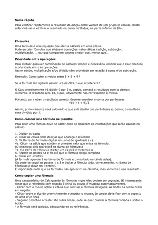Soma rápida 
Para verificar rapidamente o resultado da adição entre valores de um grupo de células, basta 
selecioná-las e verificar o resultado na barra de Status, na parte inferior da tela. 
Fórmulas 
Uma fórmula é uma equação que efetua cálculos em uma célula. 
Pode-se criar fórmulas que efetuam operações matemáticas (adição, subtração, 
multiplicação, ...) ou que comparem valores (maior que, menor que). 
Prioridade entre operações 
Para efetuar qualquer combinação de cálculos sempre é necessário lembrar que o Calc obedece 
a prioridade entre as operações. 
Assim sendo, multiplicação e/ou divisão têm prioridade em relação à soma e/ou subtração. 
Exemplo: Como obter a média entre 5 + 6 + 9 ? 
Se a fórmula for digitada assim: =5+6+9/3, o que acontecerá? 
O Calc primeiramente irá dividir 9 por 3 e, depois, somará o resultado com os demais 
números. O resultado será 14, o que, obviamente não corresponde à média. 
Portanto, para obter o resultado correto, deve-se envolver a soma por parênteses: 
=(5 + 6 + 9)/3 
Assim, primeiramente será calculado o que está dentro dos parênteses e, depois, o resultado 
será dividido por 3. 
Como colocar uma fórmula na planilha 
Para criar uma fórmula deve-se saber onde se localizam as informações que serão usadas no 
cálculo. 
1. Digitar os dados 
2. Clicar na célula onde desejar que apareça o resultado 
3. Na Barra de Fórmulas digitar um sinal de igualdade (=) 
4a. Clicar na célula que contém o primeiro valor que entra na fórmula. 
(O endereço dela aparecerá na Barra de Fórmulas) 
4b. Na Barra de Fórmulas digitar um operador matemático 
5. Repetir os passos 4a e 4b até que a fórmula esteja completa 
6. Clicar em <Enter>. 
(A fórmula aparecerá na barra de fórmula e o resultado na célula ativa). 
Ou pode-se seguir os passos 1 a 3 e digitar a fórmula toda, corretamente, na Barra de 
Fórmulas e clicar em <Enter>. 
É importante notar que as fórmulas não aparecem na planilha, mas somente o seu resultado. 
Como copiar uma fórmula 
Uma característica do Calc quanto às fórmulas é que elas podem ser copiadas. (É interessante 
notar que a referência com relação à linha ou coluna é mudada automaticamente). 
- Clicar com o mouse sobre a célula que contiver a fórmula desejada. As bodas da célula ficam 
em negrito. 
- Clicar sobre a alça de preenchimento e arrastar o mouse, (o cursor deve ficar com o aspecto 
de uma cruz fina). 
- Segurar o botão e arrastar até outra célula, onde se quer colocar a fórmula copiada e soltar o 
botão. 
- A fórmula será copiada, adequando-se as referências. 
 