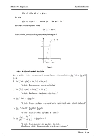 II Curso Pré-Engenharia Apostila de Cálculo 
Página 5 de 24 
|(4x – 5) – 7| = 4|x – 3| < 4 = Ou seja, |(4x – 5) – 7| < sempre que 0 < |x – 3| < Portanto, pela definição de limite, Graficamente, temos a ilustração do exemplo na figura 5. Figura 5 
1.4.2. Utilizando as Leis do Limite 
 