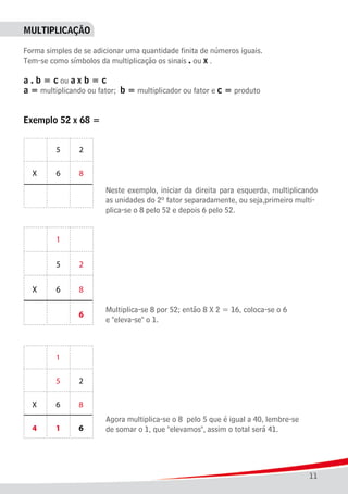 11
MULTIPLICAÇÃO
Forma simples de se adicionar uma quantidade finita de números iguais.
Tem-se como símbolos da multiplicação os sinais . ou x .
a . b = c ou a x b = c
a = multiplicando ou fator; b = multiplicador ou fator e c = produto
	
Exemplo 52 x 68 =
							 Neste exemplo, iniciar da direita para esquerda, multiplicando
							 as unidades do 2º fator separadamente, ou seja,primeiro multi-
							 plica-se o 8 pelo 52 e depois 6 pelo 52.
							
							 Multiplica-se 8 por 52; então 8 X 2 = 16, coloca-se o 6
							 e "eleva-se" o 1.
							
							 Agora multiplica-se o 8 pelo 5 que é igual a 40, lembre-se
							 de somar o 1, que "elevamos", assim o total será 41.
 
