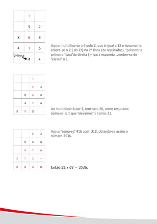 12
							 Agora multiplica-se o 6 pelo 2, que é igual a 12 e novamente,
							 coloca-se o 2 ( do 12) na 2ª linha (de resultados), "pulando" a
							 primeira "casa"da direita (+)para esquerda .Lembre-se de
							 "elevar" o 1.
							
							 Ao multiplicar 6 por 5, tem-se o 30, como resultado;
							 soma-se o 1 que "elevamos" e temos 31.
	 						 Agora "soma-se" 416 com 312, obtendo-se assim o
							 número 3536.
							
							 Então 52 x 68 = 3536.
 