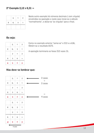 13
2º Exemplo 2,12 x 0,31 =
							 Neste outro exemplo há números decimais ( com vírgula)
							 envolvidos na operação e neste caso inicia-se o cálculo
							 "normalmente", e deixa-se "as vírgulas" para o final;
Ou seja:
							 Como no exemplo anterior "soma-se" o 212 e o 636,
							 Obtém-se o resultado 6572.
									
							 A operação terminaria se fosse 212 vezes 31.
	
Mas deve-se lembrar que:
											
											 2 casas
											 +
											 2 casas
											 =
											 4 casas
							
 