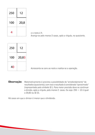 18
							
							 e o resto é 4.
							 Avança-se pelo menos 2 casas, após a vírgula, no quociente.
							
							 Acrescenta-se zero ao resto e realiza-se a operação.
Observação:	 Matematicamente é prevista a possibilidade de "arredondamento" de
					 resultados (quociente); com isso o resultado é considerado "aproximado"
					 (representado pelo símbolo ). Para maior precisão deve-se continuar
					 a divisão, após a vírgula, pelo menos 2 casas. Ou seja: 250 ÷ 12 é igual
					 a 20,83 ou 21.
Há casos em que o divisor é menor que o dividendo.
 