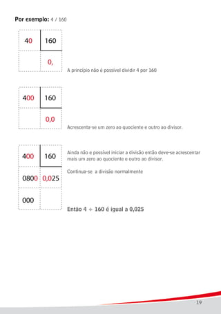 19
Por exemplo: 4 / 160
							 A princípio não é possível dividir 4 por 160
							 Acrescenta-se um zero ao quociente e outro ao divisor.
							 Ainda não e possível iniciar a divisão então deve-se acrescentar
							 mais um zero ao quociente e outro ao divisor.
							 Continua-se a divisão normalmente
	
							 Então 4 ÷ 160 é igual a 0,025
 