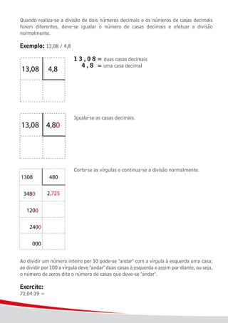 20
Quando realiza-se a divisão de dois números decimais e os números de casas decimais
forem diferentes, deve-se igualar o número de casas decimais e efetuar a divisão
normalmente.
Exemplo: 13,08 / 4,8
							 1 3 , 0 8	= duas casas decimais
							 4 , 8	 = uma casa decimal
							 Iguala-se as casas decimais.
							 Corta-se as vírgulas e continua-se a divisão normalmente.
Ao dividir um número inteiro por 10 pode-se "andar" com a vírgula à esquerda uma casa;
ao dividir por 100 a vírgula deve "andar" duas casas à esquerda e assim por diante, ou seja,
o número de zeros dita o número de casas que deve-se "andar".
Exercite:
72,04:19 =
 