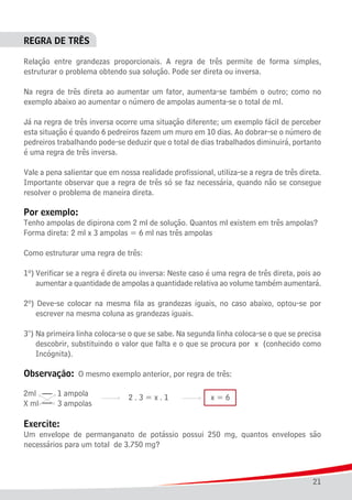 21
REGRA DE TRÊS
Relação entre grandezas proporcionais. A regra de três permite de forma simples,
estruturar o problema obtendo sua solução. Pode ser direta ou inversa.
Na regra de três direta ao aumentar um fator, aumenta-se também o outro; como no
exemplo abaixo ao aumentar o número de ampolas aumenta-se o total de ml.
Já na regra de três inversa ocorre uma situação diferente; um exemplo fácil de perceber
esta situação é quando 6 pedreiros fazem um muro em 10 dias. Ao dobrar-se o número de
pedreiros trabalhando pode-se deduzir que o total de dias trabalhados diminuirá, portanto
é uma regra de três inversa.
Vale a pena salientar que em nossa realidade profissional, utiliza-se a regra de três direta.
Importante observar que a regra de três só se faz necessária, quando não se consegue
resolver o problema de maneira direta.
Por exemplo:
Tenho ampolas de dipirona com 2 ml de solução. Quantos ml existem em três ampolas?
Forma direta: 2 ml x 3 ampolas = 6 ml nas três ampolas
Como estruturar uma regra de três:
1º)	Verificar se a regra é direta ou inversa: Neste caso é uma regra de três direta, pois ao
	 aumentar a quantidade de ampolas a quantidade relativa ao volume também aumentará.
2º) Deve-se colocar na mesma fila as grandezas iguais, no caso abaixo, optou-se por
	 escrever na mesma coluna as grandezas iguais.
3°)	Na primeira linha coloca-se o que se sabe. Na segunda linha coloca-se o que se precisa
	 descobrir, substituindo o valor que falta e o que se procura por x (conhecido como
	 Incógnita).
Observação: O mesmo exemplo anterior, por regra de três:
Exercite:
Um envelope de permanganato de potássio possui 250 mg, quantos envelopes são
necessários para um total de 3.750 mg?
 