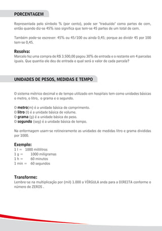 22
PORCENTAGEM
Representada pelo símbolo % (por cento), pode ser "traduzido" como partes de cem,
então quando diz-se 45% isso significa que tem-se 45 partes de um total de cem.
Também pode-se escrever: 45% ou 45/100 ou ainda 0,45; porque ao dividir 45 por 100
tem-se 0,45.
Resolva:
Marcelo fez uma compra de R$ 3.500,00 pagou 30% de entrada e o restante em 4 parcelas
iguais. Que quantia ele deu de entrada e qual será o valor de cada parcela?
UNIDADES DE PESOS, MEDIDAS E TEMPO
O sistema métrico decimal e de tempo utilizado em hospitais tem como unidades básicas
o metro, o litro, o grama e o segundo.
O metro(m) é a unidade básica de comprimento.
O litro (l) é a unidade básica de volume.
O grama (g) é a unidade básica do peso.
O segundo (seg) é a unidade básica de tempo.
Na enfermagem usam-se rotineiramente as unidades de medidas litro e grama divididas
por 1000.
Exemplo:
1 l =	 1000 mililitros
1 g = 		 1000 miligramas
1 h = 		 60 minutos
1 min = 	 60 segundos
Transforme:
Lembre-se na multiplicação por (mil) 1.000 a VÍRGULA anda para a DIREITA conforme o
número de ZEROS .
 
