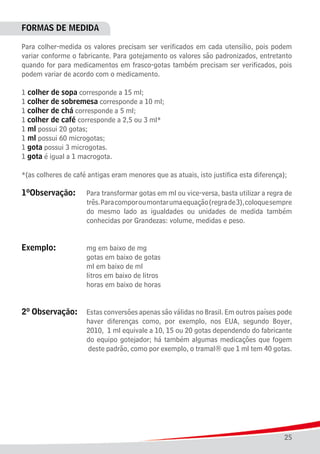25
FORMAS DE MEDIDA
Para colher-medida os valores precisam ser verificados em cada utensílio, pois podem
variar conforme o fabricante. Para gotejamento os valores são padronizados, entretanto
quando for para medicamentos em frasco-gotas também precisam ser verificados, pois
podem variar de acordo com o medicamento.
1 colher de sopa corresponde a 15 ml;
1 colher de sobremesa corresponde a 10 ml;
1 colher de chá corresponde a 5 ml;
1 colher de café corresponde a 2,5 ou 3 ml*
1 ml possui 20 gotas;
1 ml possui 60 microgotas;
1 gota possui 3 microgotas.
1 gota é igual a 1 macrogota.
*(as colheres de café antigas eram menores que as atuais, isto justifica esta diferença);
1ºObservação:		 Para transformar gotas em ml ou vice-versa, basta utilizar a regra de
						 três.Paracomporoumontarumaequação(regrade3),coloquesempre
						 do mesmo lado as igualdades ou unidades de medida também
						 conhecidas por Grandezas: volume, medidas e peso.
Exemplo:		 	 mg em baixo de mg
						 gotas em baixo de gotas
						 ml em baixo de ml
						 litros em baixo de litros
						 horas em baixo de horas
2º Observação:	 Estas conversões apenas são válidas no Brasil. Em outros países pode
					 	 haver diferenças como, por exemplo, nos EUA, segundo Boyer,
						 2010, 1 ml equivale a 10, 15 ou 20 gotas dependendo do fabricante
						 do equipo gotejador; há também algumas medicações que fogem
						 deste padrão, como por exemplo, o tramal® que 1 ml tem 40 gotas.
 