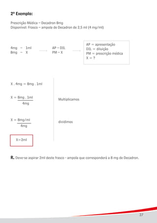 27
2º Exemplo:
Prescrição Médica – Decadron 8mg
Disponível: Frasco – ampola de Decadron de 2,5 ml (4 mg/ml)
									 Multiplicamos
									 dividimos
	 X=2ml
R. Deve-se aspirar 2ml deste frasco - ampola que corresponderá a 8 mg de Decadron.
 