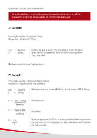 28
Quando se trabalha com comprimidos:
	 Na ausência de um comprimido na concentração desejada, deve-se calcular
	 a dosagem, a partir da concentração do comprimido disponível.
1º Exemplo:
Prescrição Médica – Captopril 25mg
Disponível – Captopril 12,5mg
		
							 Lembre-se que o cp em mg prescrito é maior do que o
							 cp que tem-se disponível, portanto tem-se que garantir 			
							 2 cp para a PM.
R. Deve-se administrar 2 comprimidos.
2º Exemplo:
Prescrição Médica – 250mg de Quemicetina
Disponível – Quemicetina – cp 1000mg
							 Note que o cp que temos (1000mg) é maior que a PM (250mg)
							 Multiplicamos
							 Dividimos
							 Notequeépreciso“dividir”ocp,porémquandosefazisso,perde-se
							 mg, portanto, deve-se dissolver em água, chegando a quantidade
							 em mg prescrita.
 