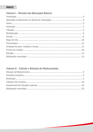 ÍNDICE
Volume I – Revisão das Operações Básicas
Introdução.........................................................................................................................4
Operações fundamentais no cálculo de medicações.........................................................4
Soma.................................................................................................................................5
Subtração..........................................................................................................................5
Tabuada.............................................................................................................................5
Multiplicação.....................................................................................................................6
Divisão...............................................................................................................................9
Regra de três...................................................................................................................10
Porcentagem...................................................................................................................11
Unidades de peso, medidas e tempo...............................................................................11
Formas de medida...........................................................................................................12
Diluição............................................................................................................................13
Bibliografia consultada....................................................................................................13
Volume II – Cálculo e Diluição de Medicamentos
Diluição de Medicamentos.................................................................................................4
Penicilina Cristalina...........................................................................................................4
Rediluição..........................................................................................................................5
Cálculos Com Insulina.....................................................................................................10
Gotejamento De Soluções Legenda.................................................................................16
Bibliografia consultada....................................................................................................23
 
