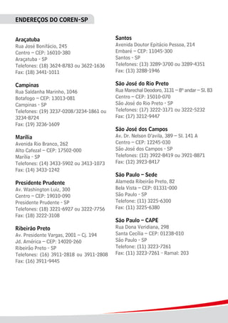 ENDEREÇOS DO COREN-SP
Araçatuba
Rua José Bonifácio, 245
Centro – CEP: 16010-380
Araçatuba - SP
Telefones: (18) 3624-8783 ou 3622-1636
Fax: (18) 3441-1011
Campinas
Rua Saldanha Marinho, 1046
Botafogo – CEP: 13013-081
Campinas - SP
Telefones: (19) 3237-0208/3234-1861 ou
3234-8724
Fax: (19) 3236-1609
Marília
Avenida Rio Branco, 262
Alto Cafezal – CEP: 17502-000
Marília - SP
Telefones: (14) 3433-5902 ou 3413-1073
Fax: (14) 3433-1242
Presidente Prudente
Av. Washington Luiz, 300
Centro – CEP: 19010-090
Presidente Prudente - SP
Telefones: (18) 3221-6927 ou 3222-7756
Fax: (18) 3222-3108
Ribeirão Preto
Av. Presidente Vargas, 2001 – Cj. 194
Jd. América – CEP: 14020-260
Ribeirão Preto - SP
Telefones: (16) 3911-2818 ou 3911-2808
Fax: (16) 3911-9445
Santos
Avenida Doutor Epitácio Pessoa, 214
Embaré – CEP: 11045-300
Santos - SP
Telefones: (13) 3289-3700 ou 3289-4351
Fax: (13) 3288-1946
São José do Rio Preto
Rua Marechal Deodoro, 3131 – 8º andar – Sl. 83
Centro – CEP: 15010-070
São José do Rio Preto - SP
Telefones: (17) 3222-3171 ou 3222-5232
Fax: (17) 3212-9447
São José dos Campos
Av. Dr. Nelson D’avila, 389 – Sl. 141 A
Centro – CEP: 12245-030
São José dos Campos - SP
Telefones: (12) 3922-8419 ou 3921-8871
Fax: (12) 3923-8417
São Paulo – Sede
Alameda Ribeirão Preto, 82
Bela Vista – CEP: 01331-000
São Paulo - SP
Telefone: (11) 3225-6300
Fax: (11) 3225-6380
São Paulo – CAPE
Rua Dona Veridiana, 298
Santa Cecília – CEP: 01238-010
São Paulo - SP
Telefone: (11) 3223-7261
Fax: (11) 3223-7261 - Ramal: 203
 