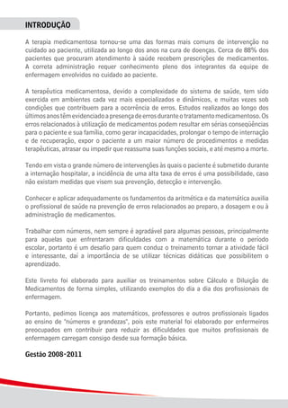 4
INTRODUÇÃO
A terapia medicamentosa tornou-se uma das formas mais comuns de intervenção no
cuidado ao paciente, utilizada ao longo dos anos na cura de doenças. Cerca de 88% dos
pacientes que procuram atendimento à saúde recebem prescrições de medicamentos.
A correta administração requer conhecimento pleno dos integrantes da equipe de
enfermagem envolvidos no cuidado ao paciente.
A terapêutica medicamentosa, devido a complexidade do sistema de saúde, tem sido
exercida em ambientes cada vez mais especializados e dinâmicos, e muitas vezes sob
condições que contribuem para a ocorrência de erros. Estudos realizados ao longo dos
últimosanostêmevidenciadoapresençadeerrosduranteotratamentomedicamentoso.Os
erros relacionados à utilização de medicamentos podem resultar em sérias conseqüências
para o paciente e sua família, como gerar incapacidades, prolongar o tempo de internação
e de recuperação, expor o paciente a um maior número de procedimentos e medidas
terapêuticas, atrasar ou impedir que reassuma suas funções sociais, e até mesmo a morte.
Tendo em vista o grande número de intervenções às quais o paciente é submetido durante
a internação hospitalar, a incidência de uma alta taxa de erros é uma possibilidade, caso
não existam medidas que visem sua prevenção, detecção e intervenção.
Conhecer e aplicar adequadamente os fundamentos da aritmética e da matemática auxilia
o profissional de saúde na prevenção de erros relacionados ao preparo, a dosagem e ou à
administração de medicamentos.
Trabalhar com números, nem sempre é agradável para algumas pessoas, principalmente
para aquelas que enfrentaram dificuldades com a matemática durante o período
escolar, portanto é um desafio para quem conduz o treinamento tornar a atividade fácil
e interessante, daí a importância de se utilizar técnicas didáticas que possibilitem o
aprendizado.
Este livreto foi elaborado para auxiliar os treinamentos sobre Cálculo e Diluição de
Medicamentos de forma simples, utilizando exemplos do dia a dia dos profissionais de
enfermagem.
Portanto, pedimos licença aos matemáticos, professores e outros profissionais ligados
ao ensino de "números e grandezas", pois este material foi elaborado por enfermeiros
preocupados em contribuir para reduzir as dificuldades que muitos profissionais de
enfermagem carregam consigo desde sua formação básica.
Gestão 2008-2011
 