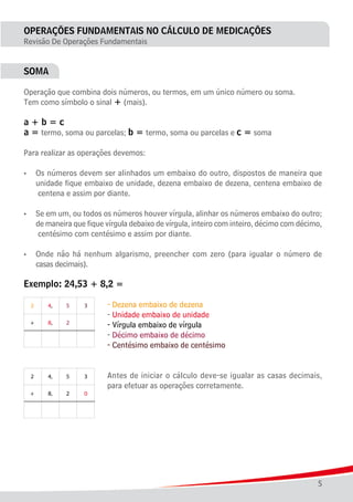 5
OPERAÇÕES FUNDAMENTAIS NO CÁLCULO DE MEDICAÇÕES
Revisão De Operações Fundamentais
SOMA
Operação que combina dois números, ou termos, em um único número ou soma.
Tem como símbolo o sinal + (mais).
a + b = c
a = termo, soma ou parcelas; b = termo, soma ou parcelas e c = soma
Para realizar as operações devemos:
•	 Os números devem ser alinhados um embaixo do outro, dispostos de maneira que
	 unidade fique embaixo de unidade, dezena embaixo de dezena, centena embaixo de
	 centena e assim por diante.
•	 Se em um, ou todos os números houver vírgula, alinhar os números embaixo do outro;
	 de maneira que fique vírgula debaixo de vírgula, inteiro com inteiro, décimo com décimo,
	 centésimo com centésimo e assim por diante.
•	 Onde não há nenhum algarismo, preencher com zero (para igualar o número de
	 casas decimais).
Exemplo: 24,53 + 8,2 =
							 - Dezena embaixo de dezena
							 - Unidade embaixo de unidade
							 - Vírgula embaixo de vírgula
							 - Décimo embaixo de décimo
							 - Centésimo embaixo de centésimo
							 Antes de iniciar o cálculo deve-se igualar as casas decimais,
							 para efetuar as operações corretamente.
 