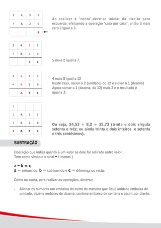 6
							 Ao realizar a "conta",deve-se iniciar da direita para
							 esquerda; efetuando a operação "casa por casa"; então 3 mais
							 zero é igual a 3.
							 5 mais 2 igual a 7.
							
							 4 mais 8 igual a 12
							 Neste caso, deixar o 2 (unidade) do 12 e elevar o 1 (dezena)
							 Agora somar o 1 (dezena, do 12) mais 2 e o resultado é 			
							 igual a 3.
							 Ou seja, 24,53 + 8,2 = 32,73 (trinta e dois vírgula
							 setenta e três; ou ainda trinta e dois inteiros e setenta
							 e três centésimos).
SUBTRAÇÃO
Operação que indica quanto é um valor se dele for retirado outro valor.	
Tem como símbolo o sinal – ( menos )
a – b = c
a = minuendo; b = subtraendo e c = diferença ou resto.
Como na soma, para realizar as operações, deve-se:
•	 Alinhar os números um embaixo do outro de maneira que fique unidade embaixo de
	 unidade, dezena embaixo de dezena, centena embaixo de centena e assim por diante.
 