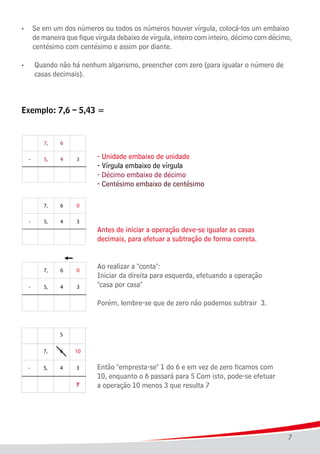 7
• 	 Se em um dos números ou todos os números houver vírgula, colocá-los um embaixo
	 de maneira que fique vírgula debaixo de vírgula, inteiro com inteiro, décimo com décimo,
	 centésimo com centésimo e assim por diante.
•	 Quando não há nenhum algarismo, preencher com zero (para igualar o número de
	 casas decimais).
Exemplo: 7,6 – 5,43 =
							 - Unidade embaixo de unidade
							 - Vírgula embaixo de vírgula
							 - Décimo embaixo de décimo
							 - Centésimo embaixo de centésimo
							 Antes de iniciar a operação deve-se igualar as casas
							 decimais, para efetuar a subtração de forma correta.				
	
							
							 Ao realizar a "conta":
							 Iniciar da direita para esquerda, efetuando a operação
							 "casa por casa"
							 Porém, lembre-se que de zero não podemos subtrair 3.
							 Então "empresta-se" 1 do 6 e em vez de zero ficamos com
							 10, enquanto o 6 passará para 5 Com isto, pode-se efetuar
							 a operação 10 menos 3 que resulta 7
							
 