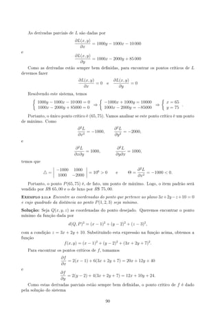 As derivadas parciais de L são dadas por
∂L(x, y)
∂x
= 1000y − 1000x − 10 000
e
∂L(x, y)
∂y
= 1000x − 2000y + 85 000
Como as derivadas estão sempre bem denidas, para encontrar os pontos críticos de L
devemos fazer
∂L(x, y)
∂x
= 0 e
∂L(x, y)
∂y
= 0
Resolvendo este sistema, temos
{
1000y − 1000x − 10 000 = 0
1000x − 2000y + 85000 = 0
⇒
{
−1000x + 1000y = 10000
1000x − 2000y = −85000
⇒
{
x = 65
y = 75
.
Portanto, o único ponto crítico é (65, 75). Vamos analisar se este ponto crítico é um ponto
de máximo. Como
∂2
L
∂x2
= −1000,
∂2
L
∂y2
= −2000,
e
∂2
L
∂x∂y
= 1000,
∂2
L
∂y∂x
= 1000,
temos que
△ =
−1000 1000
1000 −2000
= 106
 0 e Θ =
∂2
L
∂x2
= −1000  0.
Portanto, o ponto P(65, 75) é, de fato, um ponto de máximo. Logo, o item padrão será
vendido por R$ 65, 00 e o de luxo por R$ 75, 00.
EXEMPLO 2.11.8 Encontre as coordenadas do ponto que pertence ao plano 3x+2y−z+10 = 0
e cujo quadrado da distância ao ponto P(1, 2, 3) seja mínimo.
Solução: Seja Q(x, y, z) as coordenadas do ponto desejado. Queremos encontrar o ponto
mínimo da função dada por
d(Q, P)2
= (x − 1)2
+ (y − 2)2
+ (z − 3)2
,
com a condição z = 3x + 2y + 10. Substituíndo esta expressão na função acima, obtemos a
função
f(x, y) = (x − 1)2
+ (y − 2)2
+ (3x + 2y + 7)2
.
Para encontrar os pontos críticos de f, tomamos
∂f
∂x
= 2(x − 1) + 6(3x + 2y + 7) = 20x + 12y + 40
e
∂f
∂y
= 2(y − 2) + 4(3x + 2y + 7) = 12x + 10y + 24.
Como estas derivadas parciais estão sempre bem denidas, o ponto crítico de f é dado
pela solução do sistema
90
 