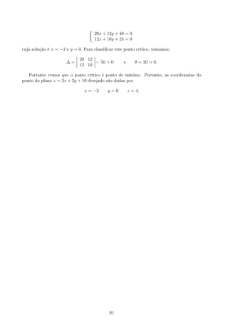 {
20x + 12y + 40 = 0
12x + 10y + 24 = 0
cuja solução é x = −2 e y = 0. Para classicar este ponto crítico, tomamos:
∆ =
20 12
12 10
= 56  0 e θ = 20  0.
Portanto vemos que o ponto crítico é ponto de mínimo. Portanto, as coordenadas do
ponto do plano z = 3x + 2y + 10 desejado são dadas por
x = −2 y = 0 z = 4.
91
 