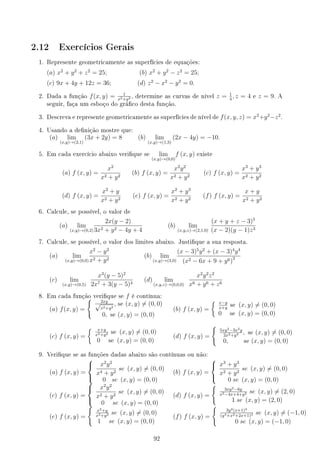 2.12 Exercícios Gerais
1. Represente geometricamente as superfícies de equações:
(a) x2
+ y2
+ z2
= 25; (b) x2
+ y2
− z2
= 25;
(c) 9x + 4y + 12z = 36; (d) z2
− x2
− y2
= 0.
2. Dada a função f(x, y) = 1
x2+y2 , determine as curvas de nível z = 1
4
, z = 4 e z = 9. A
seguir, faça um esboço do gráco desta função.
3. Descreva e represente geometricamente as superfícies de nível de f(x, y, z) = x2
+y2
−z2
.
4. Usando a denição mostre que:
(a) lim
(x,y)→(2,1)
(3x + 2y) = 8 (b) lim
(x,y)→(1,3)
(2x − 4y) = −10.
5. Em cada exercício abaixo verique se lim
(x,y)→(0,0)
f (x, y) existe
(a) f (x, y) =
x2
x2 + y2
(b) f (x, y) =
x2
y2
x2 + y2
(c) f (x, y) =
x3
+ y3
x2 + y2
(d) f (x, y) =
x2
+ y
x2 + y2
(e) f (x, y) =
x2
+ y3
x2 + y2
(f) f (x, y) =
x + y
x2 + y2
6. Calcule, se possível, o valor de
(a) lim
(x,y)→(0,2)
2x(y − 2)
3x2 + y2 − 4y + 4
(b) lim
(x,y,z)→(2,1,0)
(x + y + z − 3)5
(x − 2)(y − 1)z3
7. Calcule, se possível, o valor dos limites abaixo. Justique a sua resposta.
(a) lim
(x,y)→(0,0)
x2
− y2
x2 + y2
(b) lim
(x,y)→(3,0)
(x − 3)5
y2
+ (x − 3)4
y4
(x2 − 6x + 9 + y6)3
(c) lim
(x,y)→(0,5)
x3
(y − 5)2
2x7 + 3(y − 5)4
(d) lim
(x,y,z)→(0,0,0)
x2
y2
z2
x6 + y6 + z6
8. Em cada função verique se f é contínua:
(a) f(x, y) =
{ 2xy
√
x2+y2
, se (x, y) ̸= (0, 0)
0, se (x, y) = (0, 0)
(b) f (x, y) =
{ x−y
x+y
se (x, y) ̸= (0, 0)
0 se (x, y) = (0, 0)
(c) f (x, y) =
{ x+y
x2+y2 se (x, y) ̸= (0, 0)
0 se (x, y) = (0, 0)
(d) f (x, y) =
{
5xy2−3x2y
2x2+y4 , se (x, y) ̸= (0, 0)
0, se (x, y) = (0, 0)
9. Verique se as funções dadas abaixo são contínuas ou não:
(a) f (x, y) =



x2
y2
x4 + y2
se (x, y) ̸= (0, 0)
0 se (x, y) = (0, 0)
(b) f (x, y) =



x3
+ y3
x2 + y2
se (x, y) ̸= (0, 0)
0 se (x, y) = (0, 0)
(c) f (x, y) =



x2
y2
x2 + y2
se (x, y) ̸= (0, 0)
0 se (x, y) = (0, 0)
(d) f (x, y) =
{
3xy2−6y
x2−4x+4+y2 se (x, y) ̸= (2, 0)
1 se (x, y) = (2, 0)
(e) f (x, y) =
{
x2+y
x2+y2 se (x, y) ̸= (0, 0)
1 se (x, y) = (0, 0)
(f) f (x, y) =
{
3y4(x+1)4
(y4+x2+2x+1)3 se (x, y) ̸= (−1, 0)
0 se (x, y) = (−1, 0)
92
 