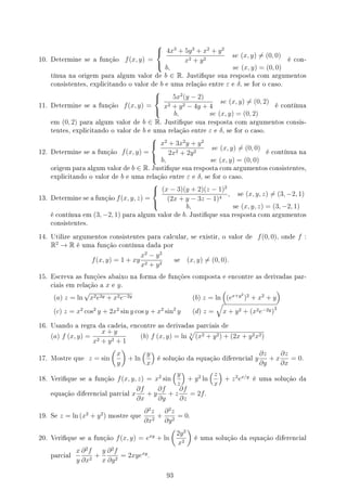 10. Determine se a função f(x, y) =



4x3
+ 5y3
+ x2
+ y2
x2 + y2
se (x, y) ̸= (0, 0)
b, se (x, y) = (0, 0)
é con-
tínua na origem para algum valor de b ∈ R. Justique sua resposta com argumentos
consistentes, explicitando o valor de b e uma relação entre ε e δ, se for o caso.
11. Determine se a função f(x, y) =



5x2
(y − 2)
x2 + y2 − 4y + 4
se (x, y) ̸= (0, 2)
b, se (x, y) = (0, 2)
é contínua
em (0, 2) para algum valor de b ∈ R. Justique sua resposta com argumentos consis-
tentes, explicitando o valor de b e uma relação entre ε e δ, se for o caso.
12. Determine se a função f(x, y) =



x2
+ 3x2
y + y2
2x2 + 2y2
se (x, y) ̸= (0, 0)
b, se (x, y) = (0, 0)
é contínua na
origem para algum valor de b ∈ R. Justique sua resposta com argumentos consistentes,
explicitando o valor de b e uma relação entre ε e δ, se for o caso.
13. Determine se a função f(x, y, z) =



(x − 3)(y + 2)(z − 1)2
(2x + y − 3z − 1)4
, se (x, y, z) ̸= (3, −2, 1)
b, se (x, y, z) = (3, −2, 1)
é contínua em (3, −2, 1) para algum valor de b. Justique sua resposta com argumentos
consistentes.
14. Utilize argumentos consistentes para calcular, se existir, o valor de f(0, 0), onde f :
R2
→ R é uma função contínua dada por
f(x, y) = 1 + xy
x2
− y2
x2 + y2
se (x, y) ̸= (0, 0).
15. Escreva as funções abaixo na forma de funções composta e encontre as derivadas par-
ciais em relação a x e y.
(a) z = ln
√
x2e2y + x2e−2y (b) z = ln
(
(ex+y2
)2
+ x2
+ y
)
(c) z = x2
cos2
y + 2x2
sin y cos y + x2
sin2
y (d) z =
√
x + y2 + (x2e−2y)3
16. Usando a regra da cadeia, encontre as derivadas parciais de
(a) f (x, y) =
x + y
x2 + y2 + 1
(b) f (x, y) = ln 3
√
(x2 + y2) + (2x + y2x2)
17. Mostre que z = sin
(
x
y
)
+ ln
(y
x
)
é solução da equação diferencial y
∂z
∂y
+ x
∂z
∂x
= 0.
18. Verique se a função f(x, y, z) = x2
sin
(y
z
)
+ y2
ln
(z
x
)
+ z2
ex/y
é uma solução da
equação diferencial parcial x
∂f
∂x
+ y
∂f
∂y
+ z
∂f
∂z
= 2f.
19. Se z = ln (x2
+ y2
) mostre que
∂2
z
∂x2
+
∂2
z
∂y2
= 0.
20. Verique se a função f(x, y) = exy
+ ln
(
2y2
x2
)
é uma solução da equação diferencial
parcial
x
y
∂2
f
∂x2
+
y
x
∂2
f
∂y2
= 2xyexy
.
93
 