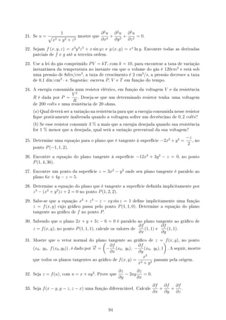 21. Se u =
1
√
x2 + y2 + z2
mostre que
∂2
u
∂x2
+
∂2
u
∂y2
+
∂2
u
∂z2
= 0.
22. Sejam f (x, y, z) = x3
y4
z5
+ x sin yz e g (x, y) = ex
ln y. Encontre todas as derivadas
parciais de f e g até a terceira ordem.
23. Use a lei do gás comprimido PV = kT, com k = 10, para encontrar a taxa de variação
instantânea da temperatura no instante em que o volume do gás é 120cm3
e está sob
uma pressão de 8din/cm2
, a taxa de crescimento é 2 cm
3
/s, a pressão decresce a taxa
de 0,1 din/cm
2
· s. Sugestão: escreva P, V e T em função do tempo.
24. A energia consumida num resistor elétrico, em função da voltagem V e da resistência
R é dada por P =
V 2
R
. Deseja-se que um determinado resistor tenha uma voltagem
de 200 volts e uma resistência de 20 ohms.
(a) Qual deverá ser a variação na resistência para que a energia consumida nesse resistor
que praticamente inalterada quando a voltagem sofrer um decréscimo de 0, 2 volts?
(b) Se esse resistor consumir 3 % a mais que a energia desejada quando sua resistência
for 1 % menor que a desejada, qual será a variação percentual da sua voltagem?
25. Determine uma equação para o plano que é tangente à superfície −2x2
+ y2
=
−z
2
, no
ponto P(−1, 1, 2).
26. Encontre a equação do plano tangente à superfície −12x2
+ 3y2
− z = 0, no ponto
P(1, 4, 36).
27. Encontre um ponto da superfície z = 3x2
− y2
onde seu plano tangente é paralelo ao
plano 6x + 4y − z = 5.
28. Determine a equação do plano que é tangente a superfície denida implicitamente por
z3
− (x2
+ y2
)z + 2 = 0 no ponto P(1, 2, 2).
29. Sabe-se que a equação x2
+ z3
− z − xy sin z = 1 dene implicitamente uma função
z = f(x, y) cujo gráco passa pelo ponto P(1, 1, 0). Determine a equação do plano
tangente ao gráco de f no ponto P.
30. Sabendo que o plano 2x + y + 3z − 6 = 0 é paralelo ao plano tangente ao gráco de
z = f(x, y), no ponto P(1, 1, 1), calcule os valores de
∂f
∂x
(1, 1) e
∂f
∂y
(1, 1).
31. Mostre que o vetor normal do plano tangente ao gráco de z = f(x, y), no ponto
(x0, y0, f(x0, y0)) , é dado por
−
→
n =
(
−
∂f
∂x
(x0, y0), −
∂f
∂y
(x0, y0), 1
)
. A seguir, mostre
que todos os planos tangentes ao gráco de f(x, y) =
x3
x2 + y2
passam pela origem.
32. Seja z = f(u), com u = x + ay2
. Prove que
∂z
∂y
− 2ay
∂z
∂x
= 0.
33. Seja f(x − y, y − z, z − x) uma função diferenciável. Calcule
∂f
∂x
+
∂f
∂y
+
∂f
∂z
.
94
 