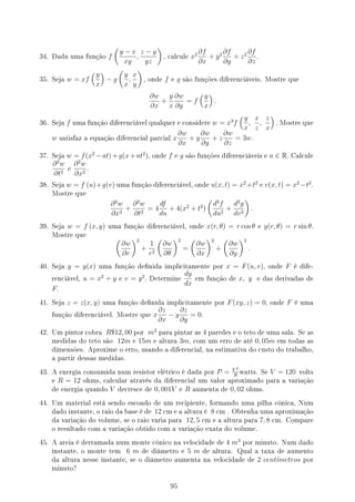 34. Dada uma função f
(
y − x
xy
,
z − y
yz
)
, calcule x2 ∂f
∂x
+ y2 ∂f
∂y
+ z2 ∂f
∂z
.
35. Seja w = xf
(y
x
)
− g
(
y
x
,
x
y
)
, onde f e g são funções diferenciáveis. Mostre que
∂w
∂x
+
y
x
∂w
∂y
= f
(y
x
)
.
36. Seja f uma função diferenciável qualquer e considere w = x3
f
(y
x
,
x
z
,
z
x
)
. Mostre que
w satisfaz a equação diferencial parcial x
∂w
∂x
+ y
∂w
∂y
+ z
∂w
∂z
= 3w.
37. Seja w = f(x2
−at)+g(x+at2
), onde f e g são funções diferenciáveis e a ∈ R. Calcule
∂2
w
∂t2
e
∂2
w
∂x2
.
38. Seja w = f (u)+g(v) uma função diferenciável, onde u(x, t) = x2
+t2
e v(x, t) = x2
−t2
.
Mostre que
∂2
w
∂x2
+
∂2
w
∂t2
= 4
df
du
+ 4(x2
+ t2
)
(
d2
f
du2
+
d2
g
dv2
)
.
39. Seja w = f (x, y) uma função diferenciável, onde x(r, θ) = r cos θ e y(r, θ) = r sin θ.
Mostre que
(
∂w
∂r
)2
+
1
r2
(
∂w
∂θ
)2
=
(
∂w
∂x
)2
+
(
∂w
∂y
)2
.
40. Seja y = y(x) uma função denida implicitamente por x = F(u, v), onde F é dife-
renciável, u = x2
+ y e v = y2
. Determine
dy
dx
em função de x, y e das derivadas de
F.
41. Seja z = z(x, y) uma função denida implicitamente por F(xy, z) = 0, onde F é uma
função diferenciável. Mostre que x
∂z
∂x
− y
∂z
∂y
= 0.
42. Um pintor cobra R$12, 00 por m2
para pintar as 4 paredes e o teto de uma sala. Se as
medidas do teto são 12m e 15m e altura 3m, com um erro de até 0, 05m em todas as
dimensões. Aproxime o erro, usando a diferencial, na estimativa do custo do trabalho,
a partir dessas medidas.
43. A energia consumida num resistor elétrico é dada por P = V 2
R
watts. Se V = 120 volts
e R = 12 ohms, calcular através da diferencial um valor aproximado para a variação
de energia quando V decresce de 0, 001V e R aumenta de 0, 02 ohms.
44. Um material está sendo escoado de um recipiente, formando uma pilha cônica, Num
dado instante, o raio da base é de 12 cm e a altura é 8 cm . Obtenha uma aproximação
da variação do volume, se o raio varia para 12, 5 cm e a altura para 7, 8 cm. Compare
o resultado com a variação obtido com a variação exata do volume.
45. A areia é derramada num monte cônico na velocidade de 4 m3
por minuto. Num dado
instante, o monte tem 6 m de diâmetro e 5 m de altura. Qual a taxa de aumento
da altura nesse instante, se o diâmetro aumenta na velocidade de 2 centı́metros por
minuto?
95
 