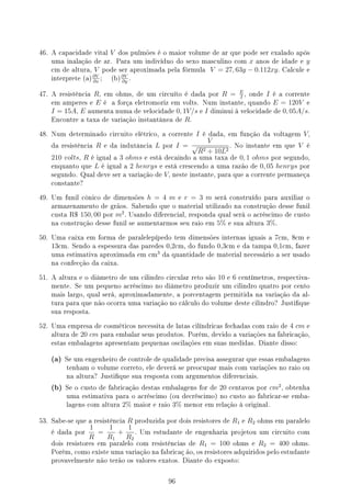 46. A capacidade vital V dos pulmões é o maior volume de ar que pode ser exalado após
uma inalação de ar. Para um indivíduo do sexo masculino com x anos de idade e y
cm de altura, V pode ser aproximada pela fórmula V = 27, 63y − 0.112xy. Calcule e
interprete (a)
∂V
∂x
; (b)
∂V
∂y
.
47. A resistência R, em ohms, de um circuíto é dada por R = E
I
, onde I é a corrente
em amperes e E é a força eletromoriz em volts. Num instante, quando E = 120V e
I = 15A, E aumenta numa de velocidade 0, 1V/s e I diminui à velocidade de 0, 05A/s.
Encontre a taxa de variação instantânea de R.
48. Num determinado circuito elétrico, a corrente I é dada, em função da voltagem V,
da resistência R e da indutância L por I =
V
√
R2 + 10L2
. No instante em que V é
210 volts, R é igual a 3 ohms e está decaindo a uma taxa de 0, 1 ohms por segundo,
enquanto que L é igual a 2 henrys e está crescendo a uma razão de 0, 05 henrys por
segundo. Qual deve ser a variação de V, neste instante, para que a corrente permaneça
constante?
49. Um funil cônico de dimensões h = 4 m e r = 3 m será construído para auxiliar o
armazenamento de grãos. Sabendo que o material utilizado na construção desse funil
custa R$ 150, 00 por m2
. Usando diferencial, responda qual será o acréscimo de custo
na construção desse funil se aumentarmos seu raio em 5% e sua altura 3%.
50. Uma caixa em forma de paralelepípedo tem dimensões internas iguais a 7cm, 8cm e
13cm. Sendo a espessura das paredes 0,2cm, do fundo 0,3cm e da tampa 0,1cm, fazer
uma estimativa aproximada em cm
3
da quantidade de material necessário a ser usado
na confecção da caixa.
51. A altura e o diâmetro de um cilindro circular reto são 10 e 6 centímetros, respectiva-
mente. Se um pequeno acréscimo no diâmetro produzir um cilindro quatro por cento
mais largo, qual será, aproximadamente, a porcentagem permitida na variação da al-
tura para que não ocorra uma variação no cálculo do volume deste cilindro? Justique
sua resposta.
52. Uma empresa de cosméticos necessita de latas cilíndricas fechadas com raio de 4 cm e
altura de 20 cm para embalar seus produtos. Porém, devido a variações na fabricação,
estas embalagens apresentam pequenas oscilações em suas medidas. Diante disso:
(a) Se um engenheiro de controle de qualidade precisa assegurar que essas embalagens
tenham o volume correto, ele deverá se preocupar mais com variações no raio ou
na altura? Justique sua resposta com argumentos diferenciais.
(b) Se o custo de fabricação destas embalagens for de 20 centavos por cm2
, obtenha
uma estimativa para o acréscimo (ou decréscimo) no custo ao fabricar-se emba-
lagens com altura 2% maior e raio 3% menor em relação à original.
53. Sabe-se que a resistência R produzida por dois resistores de R1 e R2 ohms em paralelo
é dada por
1
R
=
1
R1
+
1
R2
. Um estudante de engenharia projetou um circuito com
dois resistores em paralelo com resistências de R1 = 100 ohms e R2 = 400 ohms.
Porém, como existe uma variação na fabricaç ão, os resistores adquiridos pelo estudante
provavelmente não terão os valores exatos. Diante do exposto:
96
 