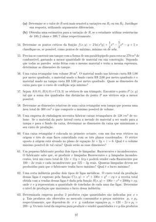 (a) Determine se o valor de R será mais sensível a variações em R1 ou em R2. Justique
sua resposta, utilizando argumentos diferenciais.
(b) Obtenha uma estimativa para a variação de R, se o estudante utilizar resistências
de 100, 2 ohms e 399, 7 ohms respectivamente.
54. Determine os pontos críticos da função f(x, y) = 2 ln(x2
y) +
1
4
x4
−
5
2
x2
− y + 5 e
classique-os, se possível, como pontos de máximo, mínimo ou de sela.
55. Precisa-se construir um tanque com a forma de um paralelepípedo para estocar 270 m3
de
combustível, gastando a menor quantidade de material em sua construção. Supondo
que todas as paredes serão feitas com o mesmo material e terão a mesma espessura,
determinar as dimensões do tanque.
56. Uma caixa retangular tem volume 20 m
3
. O material usado nas laterais custa R$ 1,00
por metro quadrado, o material usado o fundo custa R$ 2,00 por metro quadrado e o
material usado na tampa custa R$ 3,00 por metro quadrado. Quais as dimensões da
caixa para que o custo de confeção seja mínimo?
57. Sejam A(0, 0), B(4, 0) e C(3, 3) os vértices de um triângulo. Encontre o ponto P (x, y)
tal que a soma dos quadrados das distâncias do ponto P aos vértices seja a menor
possível.
58. Determine as dimensões relativas de uma caixa retangular sem tampa que possua uma
área total de 300 cm2
e que comporte o máximo possível de volume.
59. Uma empresa de embalagem necessita fabricar caixas retangulares de 128 cm3
de vo-
lume. Se o material da parte lateral custa a metade do material a ser usado para a
tampa e para o fundo da caixa, determinar as dimensões da caixa que minimizam o
seu custo de produção.
60. Uma caixa retangular é colocada no primeiro octante, com um dos seus vértices na
origem e três de suas faces coincidindo com os três planos coordenados. O vértice
oposto à origem está situado no plano de equação 3x + 2y + z = 6. Qual é o volume
máximo possível de tal caixa? Quais serão as suas dimensões?
61. Um pequeno fabricante produz dois tipos de lâmpadas: uorescentes e incandescentes.
O fabricante sabe que, se produzir x lâmpadas uorescentes e y lâmpadas incandes-
centes, terá um custo total de 12x + 11y + 4xy e poderá vender cada uorescente por
100 − 2x reais e cada incandescente por 125 − 3y reais. Quantas lâmpadas devem ser
produzidas para que o fabricante tenha lucro máximo? Qual é o lucro máximo?
62. Uma certa indústria produz dois tipos de ligas metálicas. O custo total da produção
dessas ligas é expresso pela função C(x, y) = x2
+ 100x + y2
− xy e a receita total
obtida com a vendas dessas ligas é dada pela função R(x, y) = 100x−x2
+2000y +xy,
onde x e y representam a quantidade de toneladas de cada uma das ligas. Determine
o nível de produção que maximiza o lucro dessa indústria.
63. Determinada empresa produz 2 produtos cujas quantidades são indicadas por x e
y. Tais produtos são oferecidos ao mercado consumidor a preços unitários p1 e p2,
respectivamente, que dependem de x e y conforme equações p1 = 120 − 2x e p2 =
200−y. O custo total da empresa para produzir e vender quantidades x e y dos produtos
97
 