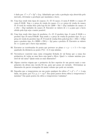 é dado por C = x2
+ 2y2
+ 2xy. Admitindo que toda a produção seja absorvida pelo
mercado, determine a produção que maximiza o lucro.
64. Uma loja vende dois tipos de casacos A e B. O casaco A custa $ 40,00 e o casaco B
custa $ 50,00. Seja x o preço de venda do casaco A e y o preço de venda do casaco
B. O total de vendas feito pela loja foi de (3200 − 50x + 25y) unidades do casaco A
e (25x − 25y) unidades do casaco B. Encontre os valores de x e y para que o lucro
obtido pela loja seja o maior possível.
65. Uma loja vende dois tipos de produtos A e B. O produto tipo A custa $ 50,00 e o
produto tipo B custa $ 60,00. Seja sendo x o preço de venda do produto tipo A e y o
preço de venda do produto tipo B. O total de vendas feito pela loja foi (−250x + 250y)
para o produto tipo A e 32000 + 250 (x − 2y) para o produto B. Encontre os valores
de x e y para que o lucro seja máximo.
66. Encontre as coordenadas do ponto que pertence ao plano x + y − z + 5 = 0 e cujo
quadrado da distância ao ponto P(3, −2, 1) seja mínimo.
67. Necessita-se construir uma caixa retangular fechada de tal forma que a soma dos
perímetros de todas as suas faces seja igual a 80cm. Qual é o volume máximo pos-
sível de tal caixa? Quais serão as suas dimensões?
68. Alguns correios exigem que o perímetro da face superior de um pacote mais o com-
primento da altura não exceda 84 cm, para que possa ser enviado. Determinar as
dimensões do pacote retangular de maior volume que pode ser enviado.
69. Suponha que a temperatura em um ponto qualquer da esfera x2
+ y2
+ z2
= 4 seja
dada, em graus, por T(x, y, z) = xyz2
. Em quais pontos desta esfera a temperatura é
máxima? Em quais pontos da esfera a temperatura é mímima?
98
 