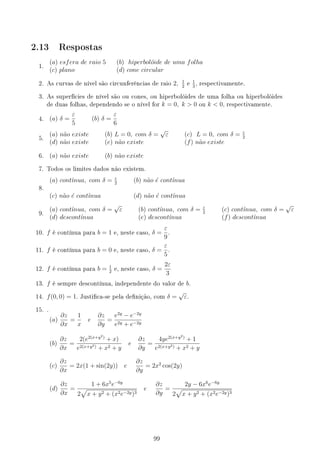 2.13 Respostas
1.
(a) esfera de raio 5 (b) hiperbolóide de uma folha
(c) plano (d) cone circular
2. As curvas de nível são circunferências de raio 2, 1
2
e
1
3
, respectivamente.
3. As superfícies de nível são ou cones, ou hiperbolóides de uma folha ou hiperbolóides
de duas folhas, dependendo se o nível for k = 0, k  0 ou k  0, respectivamente.
4. (a) δ =
ε
5
(b) δ =
ε
6
5.
(a) não existe (b) L = 0, com δ =
√
ε (c) L = 0, com δ = ε
2
(d) não existe (e) não existe (f) não existe
6. (a) não existe (b) não existe
7. Todos os limites dados não existem.
8.
(a) contı́nua, com δ = ε
2
(b) não é contı́nua
(c) não é contı́nua (d) não é contı́nua
9.
(a) contı́nua, com δ =
√
ε (b) contı́nua, com δ = ε
2
(c) contı́nua, com δ =
√
ε
(d) descontı́nua (e) descontı́nua (f) descontı́nua
10. f é contínua para b = 1 e, neste caso, δ =
ε
9
.
11. f é contínua para b = 0 e, neste caso, δ =
ε
5
.
12. f é contínua para b = 1
2
e, neste caso, δ =
2ε
3
13. f é sempre descontínua, independente do valor de b.
14. f(0, 0) = 1. Justica-se pela denição, com δ =
√
ε.
15. .
(a)
∂z
∂x
=
1
x
e
∂z
∂y
=
e2y
− e−2y
e2y + e−2y
(b)
∂z
∂x
=
2(e2(x+y2)
+ x)
e2(x+y2) + x2 + y
e
∂z
∂y
=
4ye2(x+y2)
+ 1
e2(x+y2) + x2 + y
(c)
∂z
∂x
= 2x(1 + sin(2y)) e
∂z
∂y
= 2x2
cos(2y)
(d)
∂z
∂x
=
1 + 6x5
e−6y
2
√
x + y2 + (x2e−2y)3
e
∂z
∂y
=
2y − 6x6
e−6y
2
√
x + y2 + (x2e−2y)3
99
 