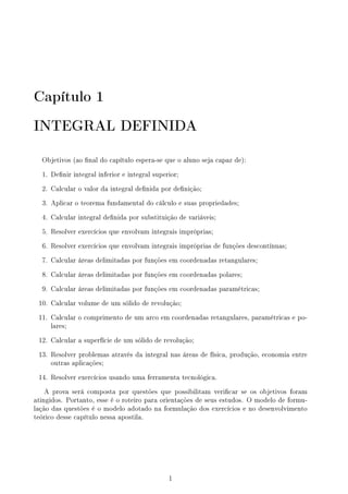 Capítulo 1
INTEGRAL DEFINIDA
Objetivos (ao nal do capítulo espera-se que o aluno seja capaz de):
1. Denir integral inferior e integral superior;
2. Calcular o valor da integral denida por denição;
3. Aplicar o teorema fundamental do cálculo e suas propriedades;
4. Calcular integral denida por substituição de variáveis;
5. Resolver exercícios que envolvam integrais impróprias;
6. Resolver exercícios que envolvam integrais impróprias de funções descontínuas;
7. Calcular áreas delimitadas por funções em coordenadas retangulares;
8. Calcular áreas delimitadas por funções em coordenadas polares;
9. Calcular áreas delimitadas por funções em coordenadas paramétricas;
10. Calcular volume de um sólido de revolução;
11. Calcular o comprimento de um arco em coordenadas retangulares, paramétricas e po-
lares;
12. Calcular a superfície de um sólido de revolução;
13. Resolver problemas através da integral nas áreas de física, produção, economia entre
outras aplicações;
14. Resolver exercícios usando uma ferramenta tecnológica.
A prova será composta por questões que possibilitam vericar se os objetivos foram
atingidos. Portanto, esse é o roteiro para orientações de seus estudos. O modelo de formu-
lação das questões é o modelo adotado na formulação dos exercícios e no desenvolvimento
teórico desse capítulo nessa apostila.
1
 